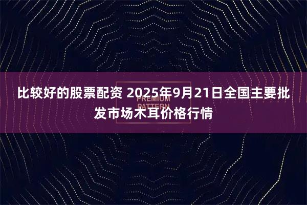 比较好的股票配资 2025年9月21日全国主要批发市场木耳价格行情