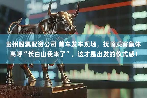 贵州股票配资公司 首车发车现场，抚顺乘客集体高呼“长白山我来了”，这才是出发的仪式感！
