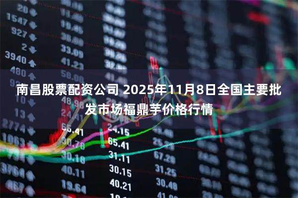 南昌股票配资公司 2025年11月8日全国主要批发市场福鼎芋价格行情