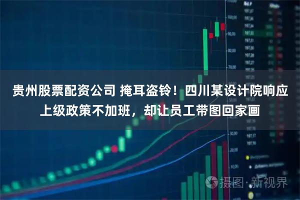 贵州股票配资公司 掩耳盗铃！四川某设计院响应上级政策不加班，却让员工带图回家画