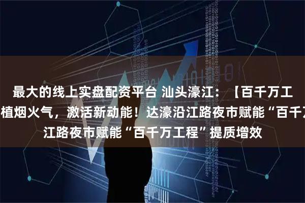 最大的线上实盘配资平台 汕头濠江：【百千万工程“濠”实践】厚植烟火气，激活新动能！达濠沿江路夜市赋能“百千万工程”提质增效