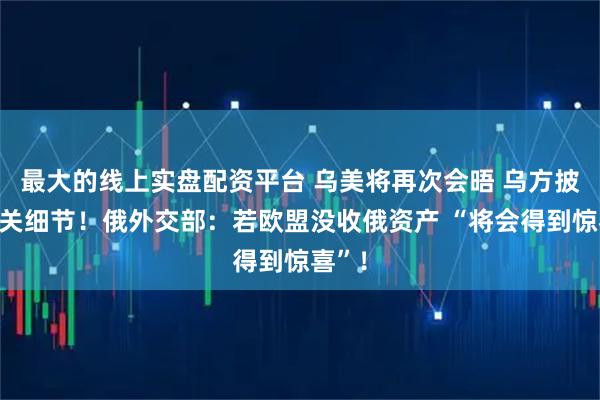 最大的线上实盘配资平台 乌美将再次会晤 乌方披露相关细节！俄外交部：若欧盟没收俄资产 “将会得到惊喜”！
