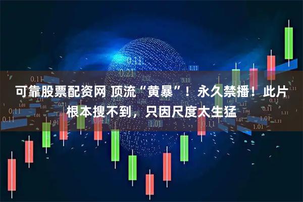 可靠股票配资网 顶流“黄暴”！永久禁播！此片根本搜不到，只因尺度太生猛