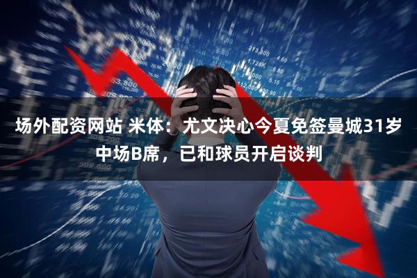 场外配资网站 米体：尤文决心今夏免签曼城31岁中场B席，已和球员开启谈判