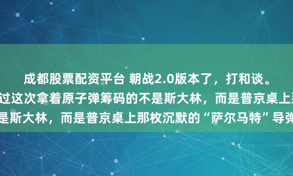 成都股票配资平台 朝战2.0版本了，打和谈。希望这次仗打完，只不过这次拿着原子弹筹码的不是斯大林，而是普京桌上那枚沉默的“萨尔马特”导弹
