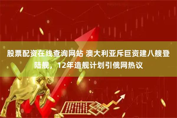 股票配资在线查询网站 澳大利亚斥巨资建八艘登陆舰，12年造舰计划引俄网热议