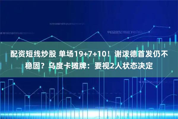 配资短线炒股 单场19+7+10！谢泼德首发仍不稳固？乌度卡摊牌：要视2人状态决定